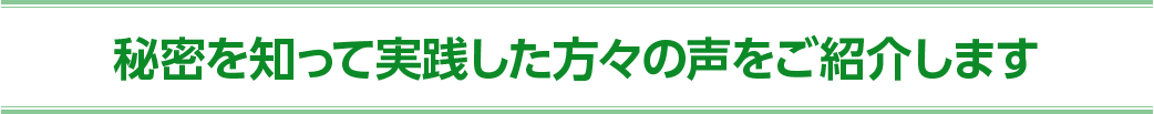 秘密を知って実践した方々の 声をご紹介します